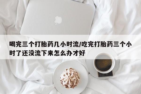 米非司酮片方旗舰店喝完三个打胎药几小时流/吃完打胎药三个小时了还没流下来怎么办才好
