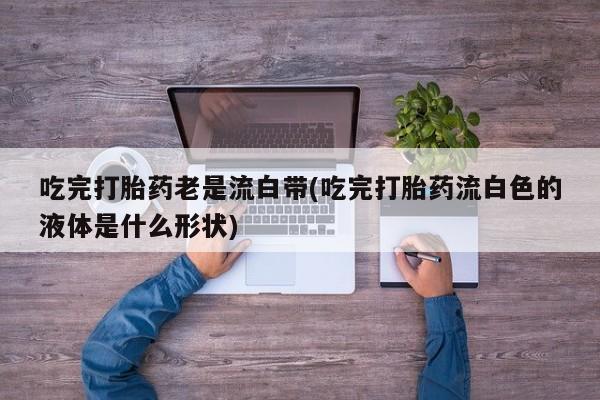 米非司酮片方旗舰店吃完打胎药老是流白带(吃完打胎药流白色的液体是什么形状)