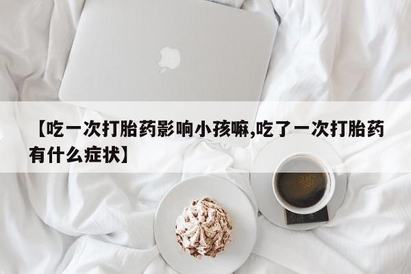 米非司酮片方旗舰店【吃一次打胎药影响小孩嘛,吃了一次打胎药有什么症状】