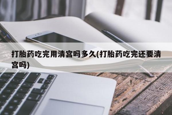 米非司酮片方旗舰店打胎药吃完用清宫吗多久(打胎药吃完还要清宫吗)