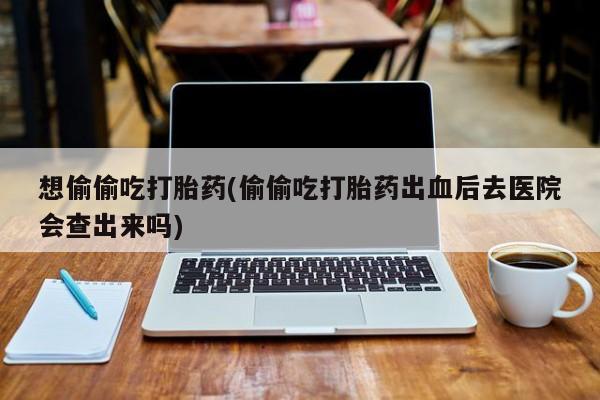 米非司酮片方旗舰店想偷偷吃打胎药(偷偷吃打胎药出血后去医院会查出来吗)