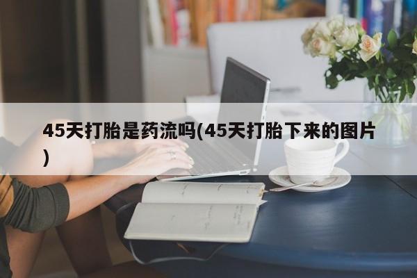 米非司酮片方旗舰店45天打胎是药流吗(45天打胎下来的图片)