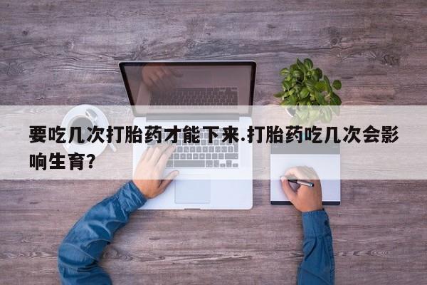 米非司酮片方旗舰店要吃几次打胎药才能下来.打胎药吃几次会影响生育？