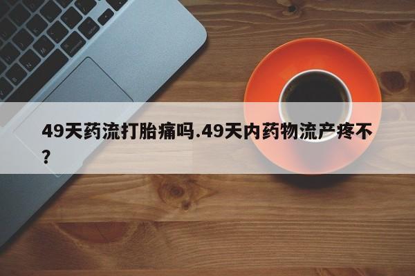 米非司酮片方旗舰店49天药流打胎痛吗.49天内药物流产疼不？