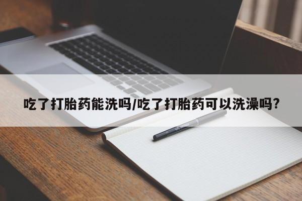 米非司酮片方旗舰店吃了打胎药能洗吗/吃了打胎药可以洗澡吗?
