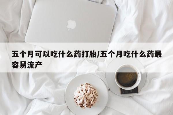 米非司酮片方旗舰店五个月可以吃什么药打胎/五个月吃什么药最容易流产