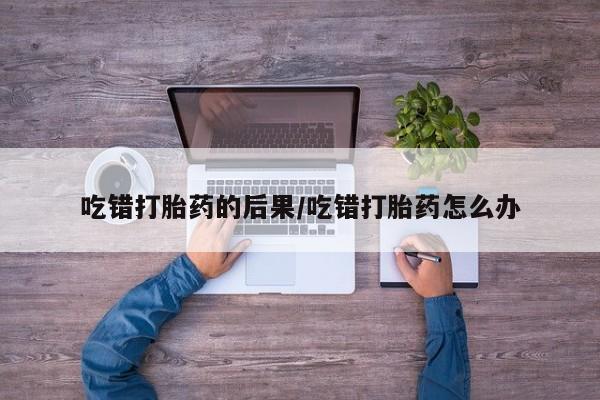 米非司酮片方旗舰店吃错打胎药的后果/吃错打胎药怎么办