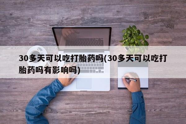 米非司酮片方旗舰店30多天可以吃打胎药吗(30多天可以吃打胎药吗有影响吗)