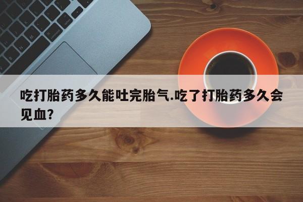 米非司酮片方旗舰店吃打胎药多久能吐完胎气.吃了打胎药多久会见血？