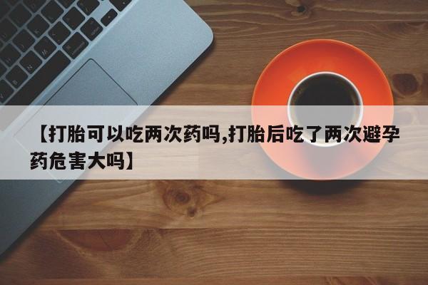 米非司酮片方旗舰店【打胎可以吃两次药吗,打胎后吃了两次避孕药危害大吗】