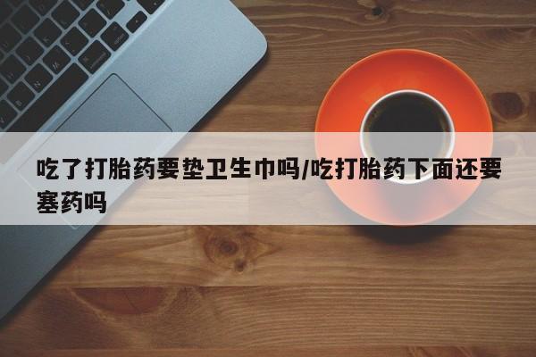 米非司酮片方旗舰店吃了打胎药要垫卫生巾吗/吃打胎药下面还要塞药吗