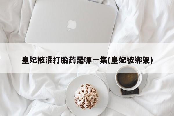 米非司酮片方旗舰店皇妃被灌打胎药是哪一集(皇妃被绑架)