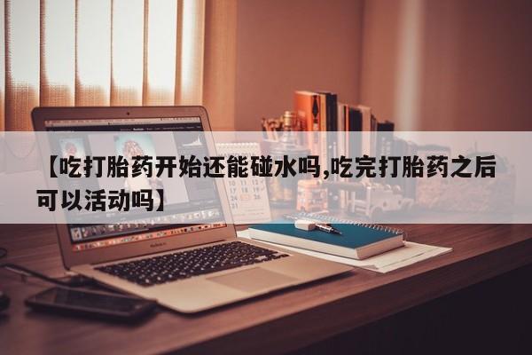 米非司酮片方旗舰店【吃打胎药开始还能碰水吗,吃完打胎药之后可以活动吗】