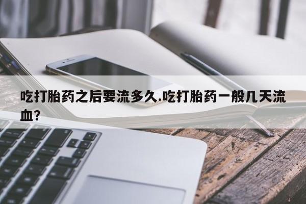 米非司酮片方旗舰店吃打胎药之后要流多久.吃打胎药一般几天流血?