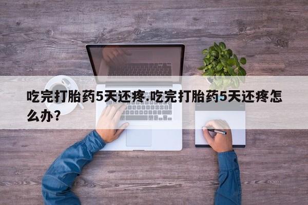 米非司酮片方旗舰店吃完打胎药5天还疼.吃完打胎药5天还疼怎么办?