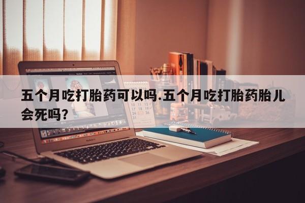 米非司酮片方旗舰店五个月吃打胎药可以吗.五个月吃打胎药胎儿会死吗？