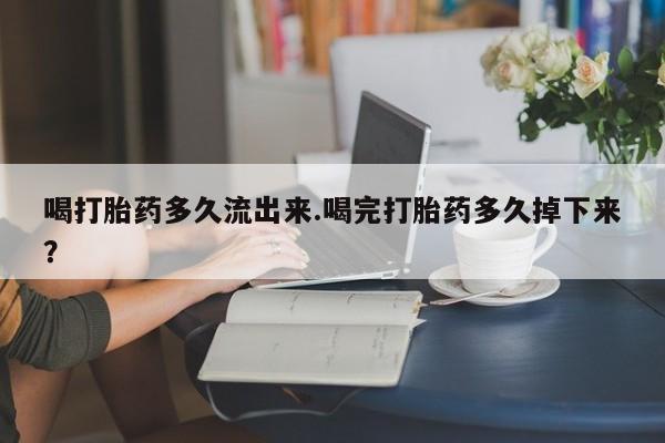 米非司酮片方旗舰店喝打胎药多久流出来.喝完打胎药多久掉下来?