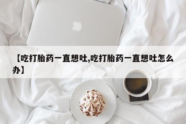 米非司酮片方旗舰店【吃打胎药一直想吐,吃打胎药一直想吐怎么办】