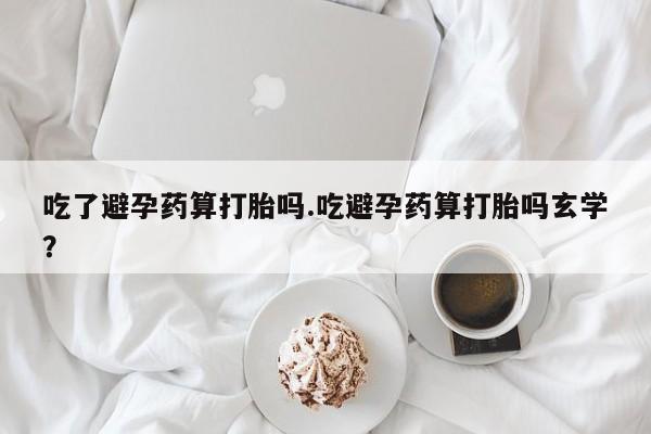 米非司酮片方旗舰店吃了避孕药算打胎吗.吃避孕药算打胎吗玄学？