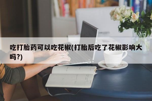 米非司酮片方旗舰店吃打胎药可以吃花椒(打胎后吃了花椒影响大吗?)