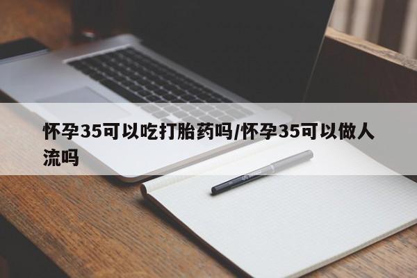 米非司酮片方旗舰店怀孕35可以吃打胎药吗/怀孕35可以做人流吗