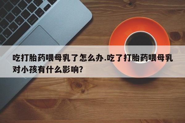 米非司酮片方旗舰店吃打胎药喂母乳了怎么办.吃了打胎药喂母乳对小孩有什么影响？