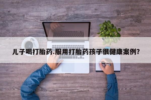 米非司酮片方旗舰店儿子喝打胎药.服用打胎药孩子很健康案例？