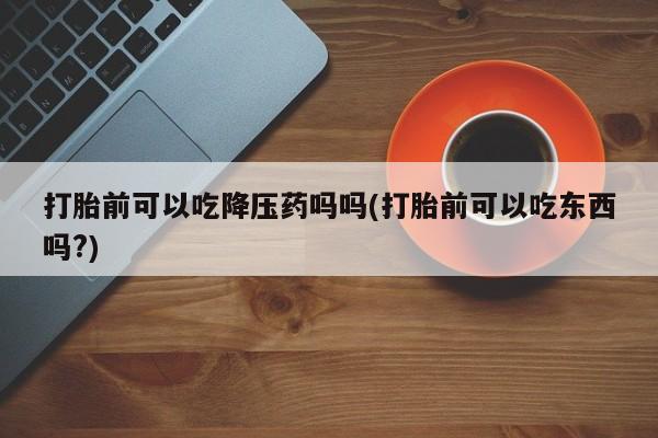 米非司酮片方旗舰店打胎前可以吃降压药吗吗(打胎前可以吃东西吗?)