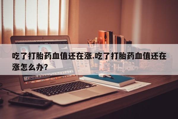 米非司酮片方旗舰店吃了打胎药血值还在涨.吃了打胎药血值还在涨怎么办？
