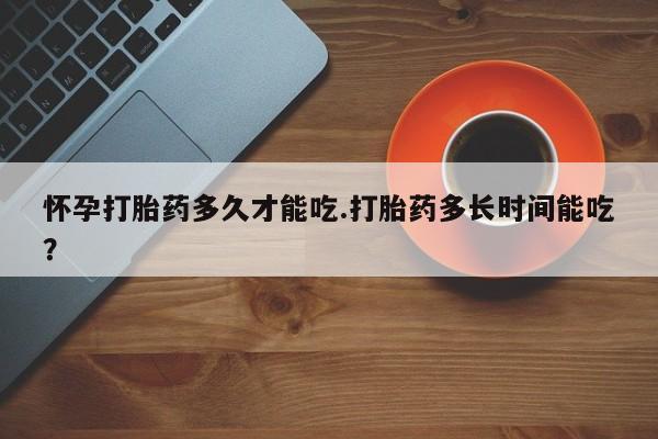 米非司酮片方旗舰店怀孕打胎药多久才能吃.打胎药多长时间能吃？
