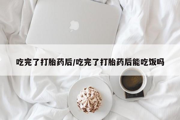 米非司酮片方旗舰店吃完了打胎药后/吃完了打胎药后能吃饭吗