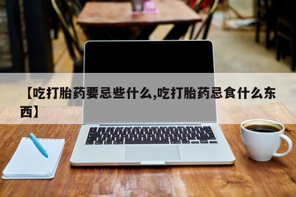 米非司酮片方旗舰店【吃打胎药要忌些什么,吃打胎药忌食什么东西】