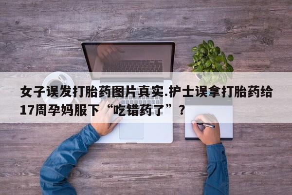 米非司酮片方旗舰店女子误发打胎药图片真实.护士误拿打胎药给17周孕妈服下“吃错药了”？