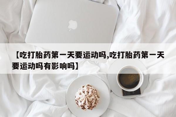 米非司酮片方旗舰店【吃打胎药第一天要运动吗,吃打胎药第一天要运动吗有影响吗】