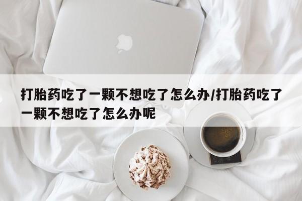 米非司酮片方旗舰店打胎药吃了一颗不想吃了怎么办/打胎药吃了一颗不想吃了怎么办呢