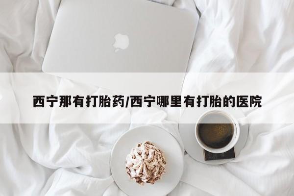 米非司酮片方旗舰店西宁那有打胎药/西宁哪里有打胎的医院