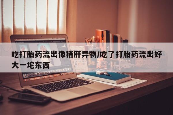 米非司酮片方旗舰店吃打胎药流出像猪肝异物/吃了打胎药流出好大一坨东西