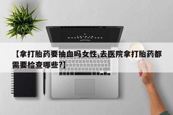 米非司酮片方旗舰店【拿打胎药要抽血吗女性,去医院拿打胎药都需要检查哪些?】