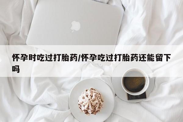 米非司酮片方旗舰店怀孕时吃过打胎药/怀孕吃过打胎药还能留下吗