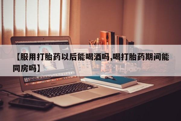 米非司酮片方旗舰店【服用打胎药以后能喝酒吗,喝打胎药期间能同房吗】