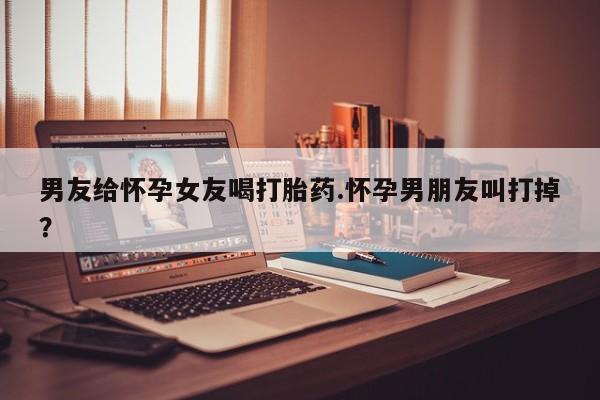 米非司酮片方旗舰店男友给怀孕女友喝打胎药.怀孕男朋友叫打掉？