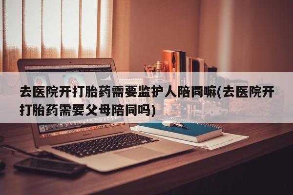 米非司酮片方旗舰店去医院开打胎药需要监护人陪同嘛(去医院开打胎药需要父母陪同吗)