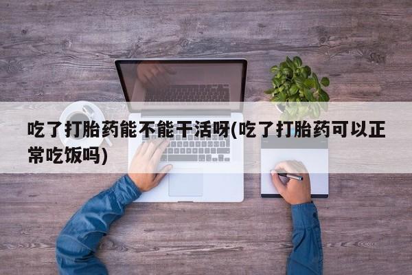 米非司酮片方旗舰店吃了打胎药能不能干活呀(吃了打胎药可以正常吃饭吗)