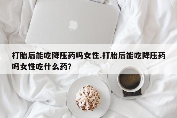 米非司酮片方旗舰店打胎后能吃降压药吗女性.打胎后能吃降压药吗女性吃什么药？