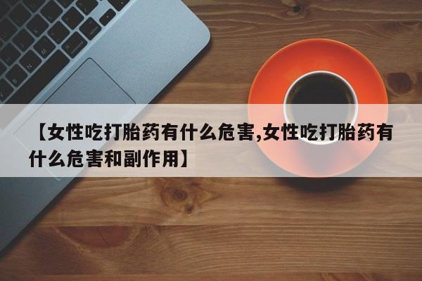 米非司酮片方旗舰店【女性吃打胎药有什么危害,女性吃打胎药有什么危害和副作用】