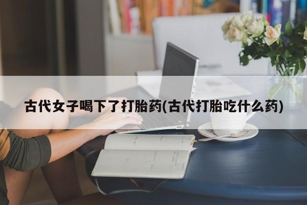 米非司酮片方旗舰店古代女子喝下了打胎药(古代打胎吃什么药)
