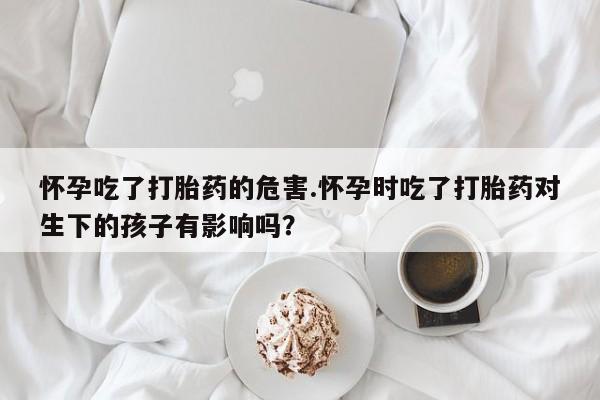 米非司酮片方旗舰店怀孕吃了打胎药的危害.怀孕时吃了打胎药对生下的孩子有影响吗？