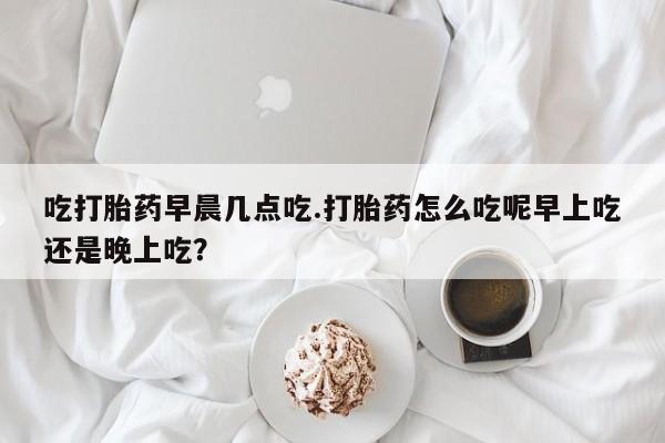 米非司酮片方旗舰店吃打胎药早晨几点吃.打胎药怎么吃呢早上吃还是晚上吃？