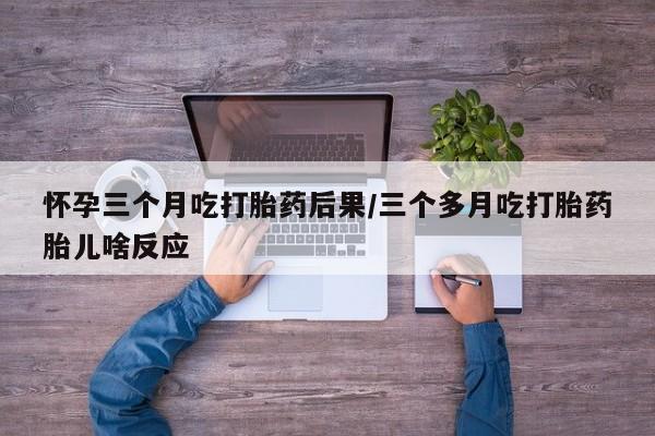 米非司酮片方旗舰店怀孕三个月吃打胎药后果/三个多月吃打胎药胎儿啥反应