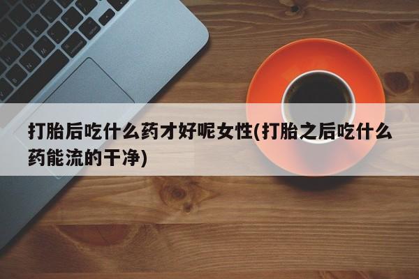 米非司酮片方旗舰店打胎后吃什么药才好呢女性(打胎之后吃什么药能流的干净)